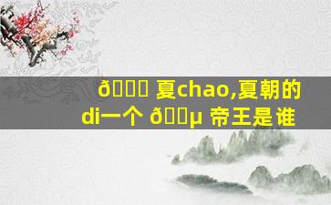 🍀 夏chao,夏朝的di一
个 🐵 帝王是谁